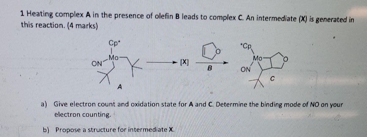 1 Heating complex A in the presence of olefin B leads to complex C. An intermediate (X) is generated in
this reaction. (4 marks)
Cp*
"Cp.
Mo
Mo
ON
- [X]
ON
a) Give electron count and oxidation state for A and C. Determine the binding mode of NO on your
electron counting.
b) Propose a structure for intermediate X.
B.
