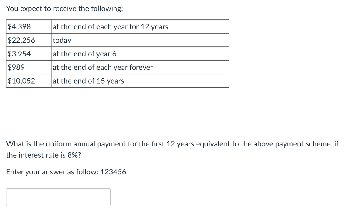 You expect to receive the following:
$4,398
at the end of each year for 12 years
$22,256
today
$3,954
at the end of year 6
$989
at the end of each year forever
$10,052
at the end of 15 years
What is the uniform annual payment for the first 12 years equivalent to the above payment scheme, if
the interest rate is 8%?
Enter your answer as follow: 123456
