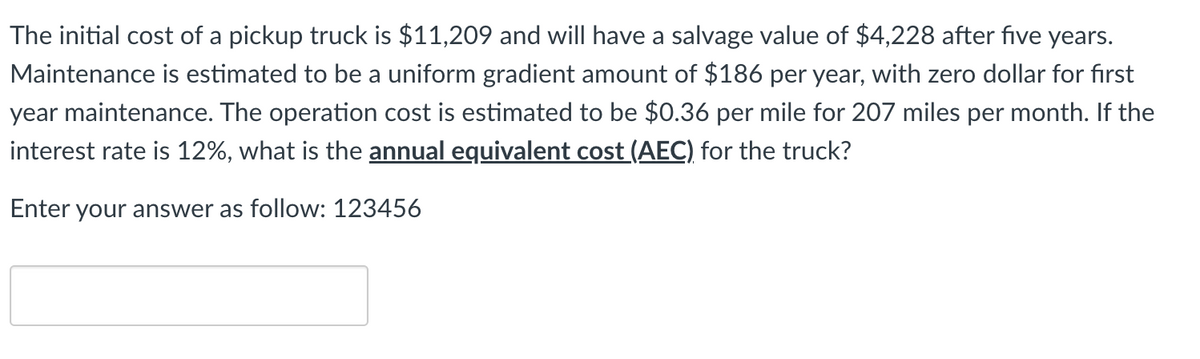 The initial cost of a pickup truck is $11,209 and will have a salvage value of $4,228 after five years.
Maintenance is estimated to be a uniform gradient amount of $186 per year, with zero dollar for first
year maintenance. The operation cost is estimated to be $0.36 per mile for 207 miles per month. If the
interest rate is 12%, what is the annual equivalent cost (AEC) for the truck?
Enter your answer as follow: 123456
