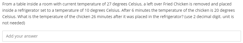 From a table inside a room with current temperature of 27 degrees Celsius, a left over Fried Chicken is removed and placed
inside a refrigerator set to a temperature of 10 degrees Celsius. After 6 minutes the temperature of the chicken is 20 degrees
Celsius. What is the temperature of the chicken 26 minutes after it was placed in the refrigerator? (use 2 decimal digit. unit is
not needed)
Add your answer
