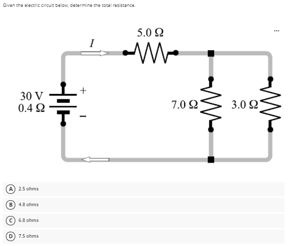 Given the electric circuit below, determine the total resistance.
5.0 2
...
I
30 V
0.4 Q
3.0 Q
7.0 2
A) 2.5 ohms
B) 4.8 ohms
6.8 ohms
D) 7.5 ohms
+
