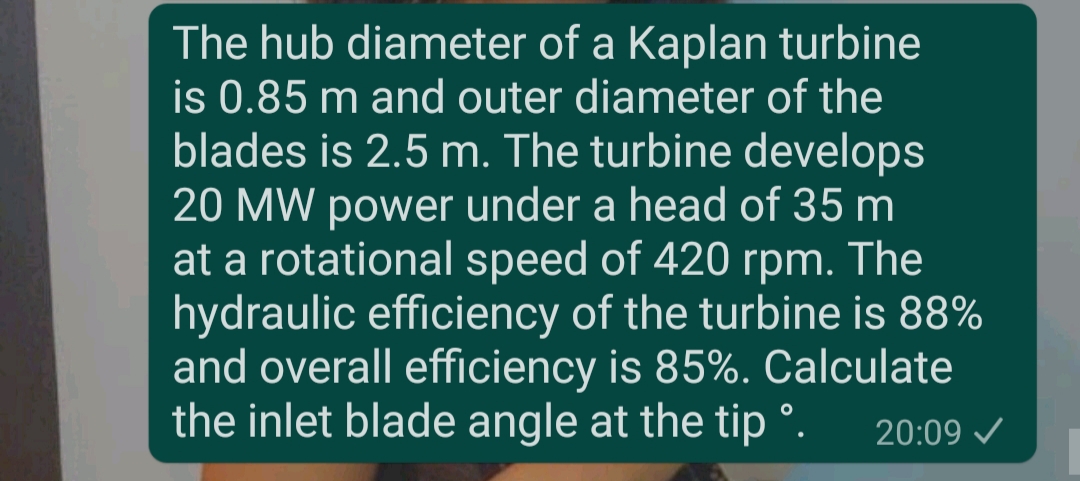 The hub diameter of a Kaplan turbine
is 0.85 m and outer diameter of the
blades is 2.5 m. The turbine develops
20 MW power under a head of 35 m
at a rotational speed of 420 rpm. The
hydraulic efficiency of the turbine is 88%
and overall efficiency is 85%. Calculate
the inlet blade angle at the tip °.
20:09
