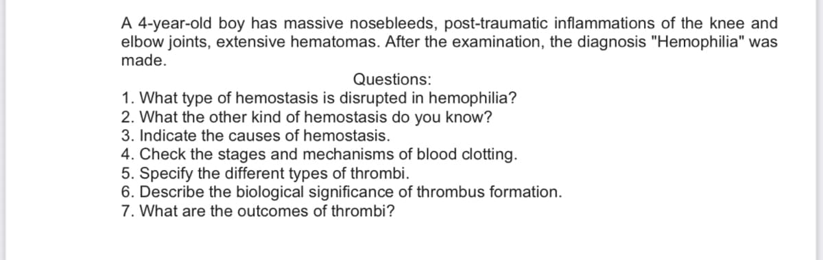 A 4-year-old boy has massive nosebleeds, post-traumatic inflammations of the knee and
elbow joints, extensive hematomas. After the examination, the diagnosis "Hemophilia" was
made.
Questions:
1. What type of hemostasis is disrupted in hemophilia?
2. What the other kind of hemostasis do you know?
3. Indicate the causes of hemostasis.
4. Check the stages and mechanisms of blood clotting.
5. Specify the different types of thrombi.
6. Describe the biological significance of thrombus formation.
7. What are the outcomes of thrombi?
