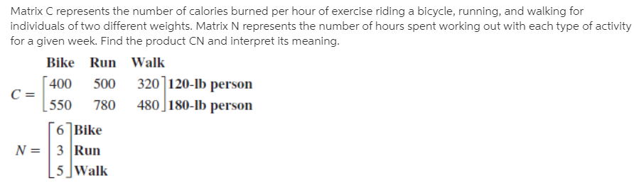 Matrix C represents the number of calories burned per hour of exercise riding a bicycle, running, and walking for
individuals of two different weights. Matrix N represents the number of hours spent working out with each type of activity
for a given week. Find the product CN and interpret its meaning.
Bike Run Walk
320]120-lb person
480 ]180-lb person
400
500
550
780
6 Bike
N = | 3 Run
5]Walk
