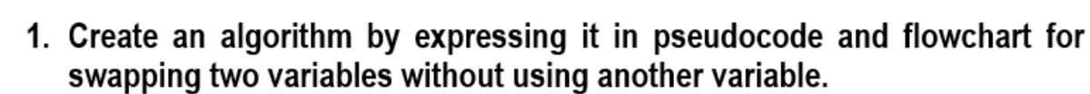 1. Create an algorithm by expressing it in pseudocode and flowchart for
swapping two variables without using another variable.
