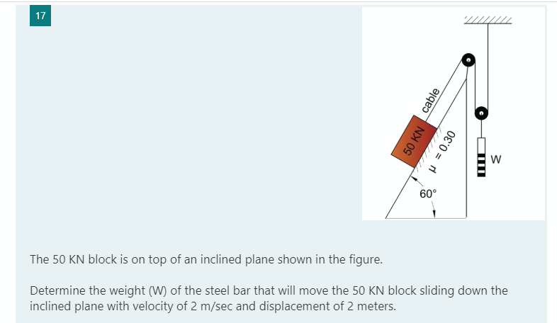 17
60°
The 50 KN block is on top of an inclined plane shown in the figure.
Determine the weight (W) of the steel bar that will move the 50 KN block sliding down the
inclined plane with velocity of 2 m/sec and displacement of 2 meters.
cable
50 KN
P = 0.30
