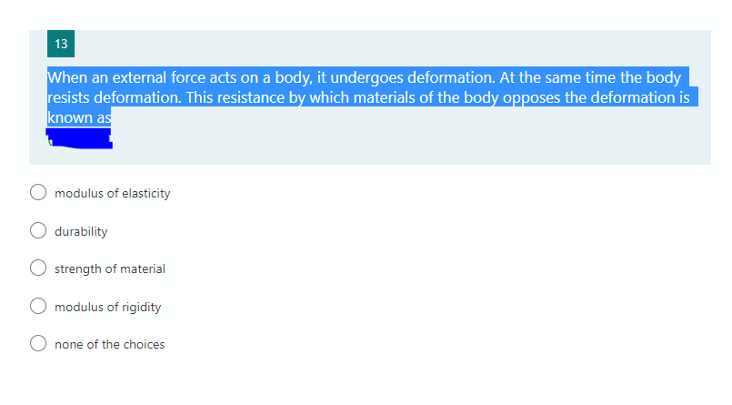 13
When an external force acts on a body, it undergoes deformation. At the same time the body
resists deformation. This resistance by which materials of the body opposes the deformation is
known as
modulus of elasticity
durability
strength of material
modulus of rigidity
none of the choices
