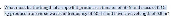 . What must be the length of a rope if it produces a tension of 50 N and mass of 0.15
kg produce transverse waves of frequency of 60 Hz and have a wavelength of 0.8 m?