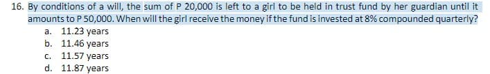 16. By conditions of a will, the sum of P 20,000 is left to a girl to be held in trust fund by her guardian until it
amounts to P 50,000. When will the girl receive the money if the fund is invested at 8% compounded quarterly?
a. 11.23 years
b. 11.46 years
c. 11.57 years
11.87 years
d.