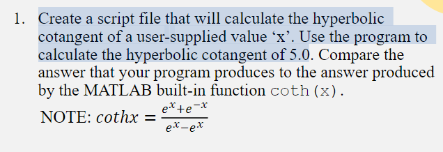 1. Create a script file that will calculate the hyperbolic
cotangent of a user-supplied value ´x’. Use the program to
calculate the hyperbolic cotangent of 5.0. Compare the
answer that your program produces to the answer produced
by the MATLAB built-in function coth (x).
ex+e-x
NOTE: cothx =
ex-ex

