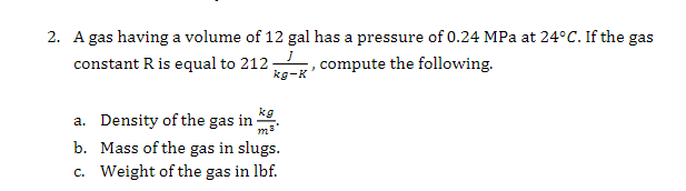 2. A gas having a volume of 12 gal has a pressure of 0.24 MPa at 24°C. If the gas
constant R is equal to 212
kg-K
compute the following.
kg
a. Density of the gas in
b. Mass of the gas in slugs.
c. Weight of the gas in lbf.
