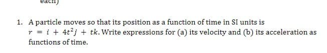 1. A particle moves so that its position as a function of time in SI units is
r = i + 4t²j + tk. Write expressions for (a) its velocity and (b) its acceleration as
functions
of time.