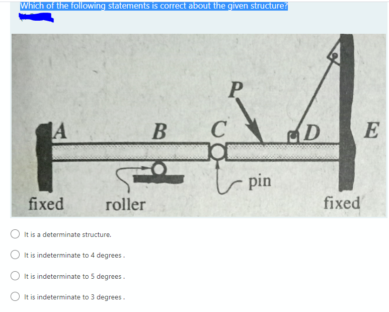 Which of the following statements is correct about the given structure?
A
В
D
E
r pin
fixed
roller
fixed
It is a determinate structure.
It is indeterminate to 4 degrees.
It is indeterminate to 5 degrees.
It is indeterminate to 3 degrees.
