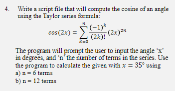 4. Write a script file that will compute the cosine of an angle
using the Taylor series formula:
*(-1)*,
(2k)! (2x)2n
cos (2x) =
k=0
The program will prompt the user to input the angle 'x'
in degrees, and 'n´the number of terms in the series. Use
the program to calculate the given with x = 35° using
a) n = 6 terms
b) n = 12 terms
