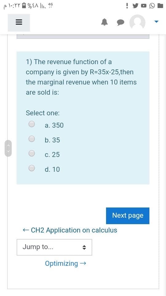 ! yO O
4G
1) The revenue function of a
company is given by R=35x-25,then
the marginal revenue when 10 items
are sold is:
Select one:
a. 350
b. 35
c. 25
d. 10
Next page
+ CH2 Application on calculus
Jump to...
Optimizing →
