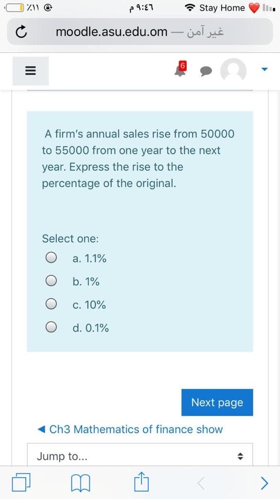 P 9:87
* Stay Home
moodle.asu.edu.om
غیر آمن.
A firm's annual sales rise from 50000
to 55000 from one year to the next
year. Express the rise to the
percentage of the original.
Select one:
а. 1.1%
b. 1%
С. 10%
d. 0.1%
Next page
1 Ch3 Mathematics of finance show
Jump to...
O O
