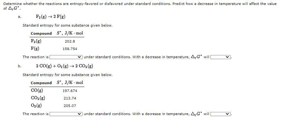 Determine whether the reactions are entropy-favored or disfavored under standard conditions. Predict how a decrease in temperature will affect the value
of A;G".
F2(g) → 2 F(g)
a.
Standard entropy for some substance given below.
Compound S", J/K mol
F2(8)
202.8
F(g)
158.754
The reaction is
v under standard conditions. With a decrease in temperature, A,G will|
2 CO(g) + 02 (s) → 2 CO2 (g)
b.
Standard entropy for some substance given below.
Compound S, J/K mol
Co(g)
197.674
CO2 (s)
213.74
02 (g)
205.07
The reaction is
under standard conditions. With a decrease in temperature, A,G will
