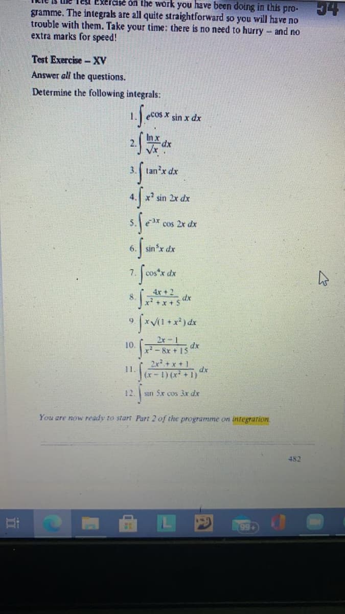 Tesi Exeraise on the work you have been doing in this pro-
gramme. The integrals are all quite straightforward so you will have no
trouble with them. Take your time: there is no need to hurry - and no
extra marks for speed!
Test Exercise-XV
Answer all the questions.
Determine the following integrals:
1.
Cos X sin x dx
In x
3. tan'x dx
x' sin 2x dx
e cos 2x dx
6. sinx dx
7.
4x+2
8
+x+ 5
2x-1
dx
-8x + 15
10.
2x+ x + 1
dx
(x-1) (x + 1)
1.
12. sın Sx cos 3x dx
You are now ready to start Part 2 of the programme on integration
482
99+
