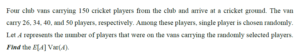 Four club vans carrying 150 cricket players from the club and arrive at a cricket ground. The van
carry 26, 34, 40, and 50 players, respectively. Among these players, single player is chosen randomly.
Let A represents the number of players that were on the vans carrying the randomly selected players.
Find the E[A] Var(A).
