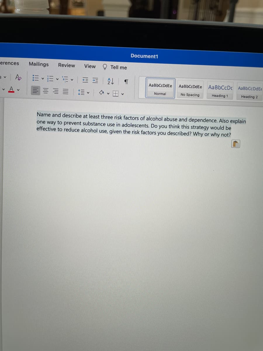Document1
erences
Mailings
Review
View
O Tell me
AaBbCcDdEe
AaBbCcDdEe
AaBbCcDc AaBbCcDdEe
Normal
No Spacing
Heading 1
Heading 2
Name and describe at least three risk factors of alcohol abuse and dependence. Also explain
one way to prevent substance use in adolescents. Do you think this strategy would be
effective to reduce alcohol use, given the risk factors you described? Why or why not?
!!!
