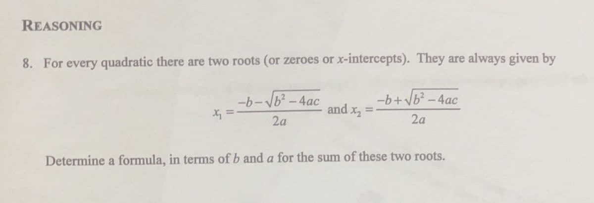 REASONING
8. For every quadratic there are two roots (or zeroes or x-intercepts). They are always given by
-b+vb? -4ac
-b-b? - 4ac
X =
and x, =
2a
2a
Determine a formula, in terms of b and a for the sum of these two roots.
