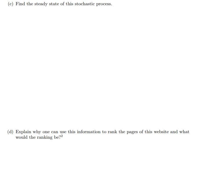 (c) Find the steady state of this stochastic process.
(d) Explain why one can use this information to rank the pages of this website and what
would the ranking be??