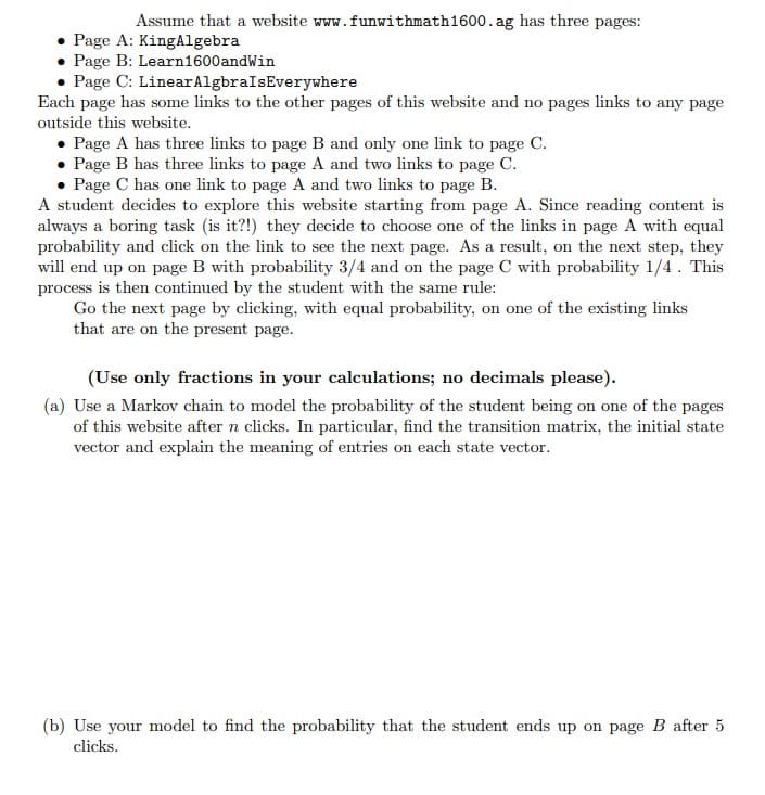 Assume that a website www.funwithmath1600.ag has three pages:
• Page A: King Algebra
• Page B: Learn1600andWin
Page C: Linear
AlgbraIsEverywhere
Each page has some links to the other pages of this website and no pages links to any page
outside this website.
• Page A has three links to page B and only one link to page C.
• Page B has three links to page A and two links to page C.
• Page C has one link to page A and two links to page B.
A student decides to explore this website starting from page A. Since reading content is
always a boring task (is it?!) they decide to choose one of the links in page A with equal
probability and click on the link to see the next page. As a result, on the next step, they
will end up on page B with probability 3/4 and on the page C with probability 1/4. This
process is then continued by the student with the same rule:
Go the next page by clicking, with equal probability, on one of the existing links
that are on the present page.
(Use only fractions in your calculations; no decimals please).
(a) Use a Markov chain to model the probability of the student being on one of the pages
of this website after n clicks. In particular, find the transition matrix, the initial state
vector and explain the meaning of entries on each state vector.
(b) Use your model to find the probability that the student ends up on page B after 5
clicks.