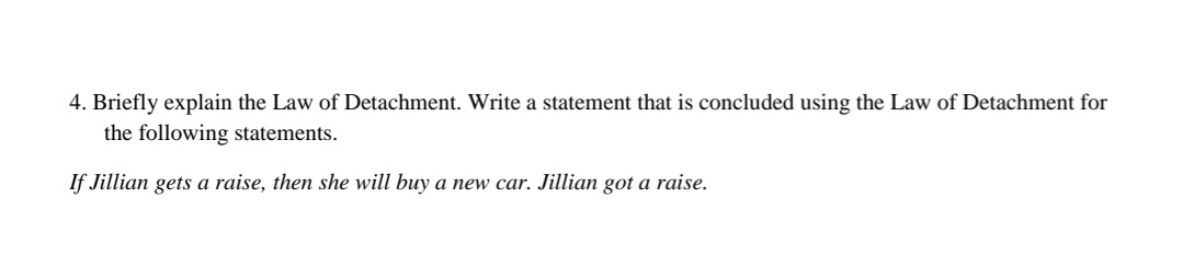 4. Briefly explain the Law of Detachment. Write a statement that is concluded using the Law of Detachment for
the following statements.
If Jillian gets a raise, then she will buy a new car. Jillian got a raise.
