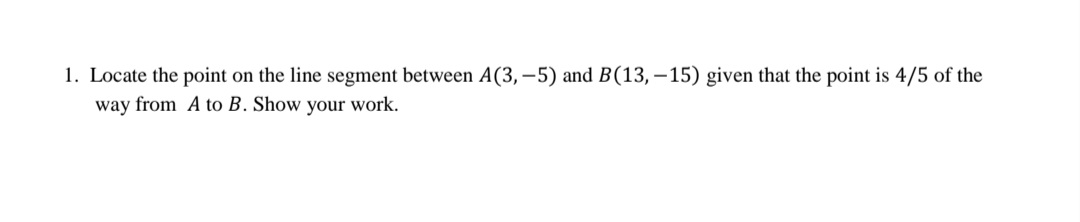 1. Locate the point on the line segment between A(3,–5) and B(13,– 15) given that the point is 4/5 of the
way from A to B. Show your work.
