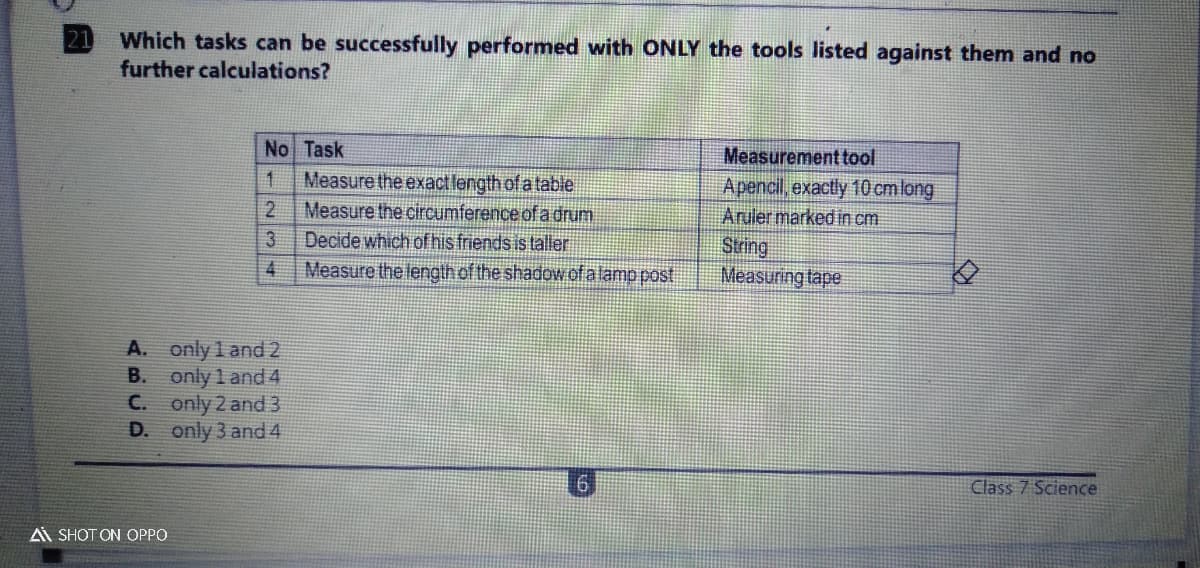 Which tasks can be successfully performed with ONLY the tools listed against them and no
further calculations?
21
No Task
Measure the exactlength of a table
Measure the circumference of adrum
Measurement tool
Apencil, exactly 10 cmlong
Aruler marked in cm
1.
Decide which of his friends is taller
String
Measuring tape
Measure the length of the shadow ofalamp post
A. only 1 and 2
B. only 1 and 4
C. only 2 and 3
D. only 3 and 4
Class 7 Science
Ai SHOT ON OPPO
