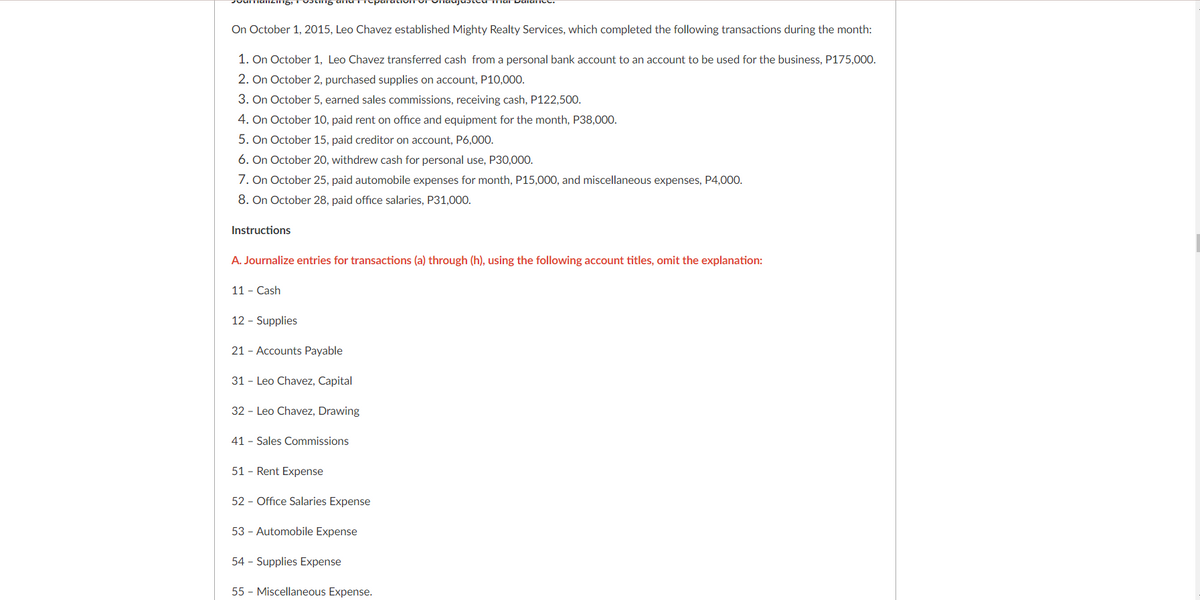 On October 1, 2015, Leo Chavez established Mighty Realty Services, which completed the following transactions during the month:
1. On October 1, Leo Chavez transferred cash from a personal bank account to an account to be used for the business, P175,000.
2. On October 2, purchased supplies on account, P10,000.
3. On October 5, earned sales commissions, receiving cash, P122,500.
4. On October 10, paid rent on office and equipment for the month, P38,000.
5. On October 15, paid creditor on account, P6,000.
6. On October 20, withdrew cash for personal use, P30,000.
7. On October 25, paid automobile expenses for month, P15,000, and miscellaneous expenses, P4,000.
8. On October 28, paid office salaries, P31,000.
Instructions
A. Journalize entries for transactions (a) through (h), using the following account titles, omit the explanation:
11 - Cash
12 - Supplies
21 - Accounts Payable
31 - Leo Chavez, Capital
32 - Leo Chavez, Drawing
41 - Sales Commissions
51 - Rent Expense
52 - Office Salaries Expense
53 - Automobile Expense
54 - Supplies Expense
55 - Miscellaneous Expense.
