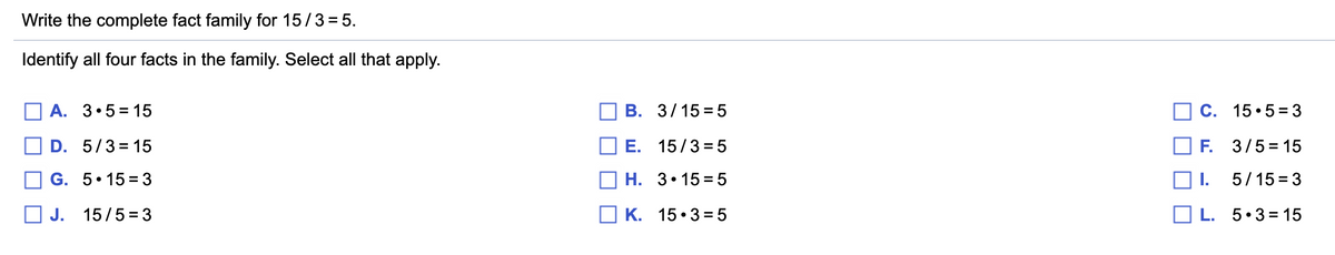 Write the complete fact family for 15/3= 5.
Identify all four facts in the family. Select all that apply.
O A. 3•5 = 15
В. 3/1535
C. 15•5 = 3
D. 5/3= 15
E. 15/3 =5
F. 3/5= 15
G. 5•15 = 3
Н. З. 15%35
I.
5/15 = 3
O J. 15/5= 3
O K. 15• 3 =5
O L. 5.3= 15
