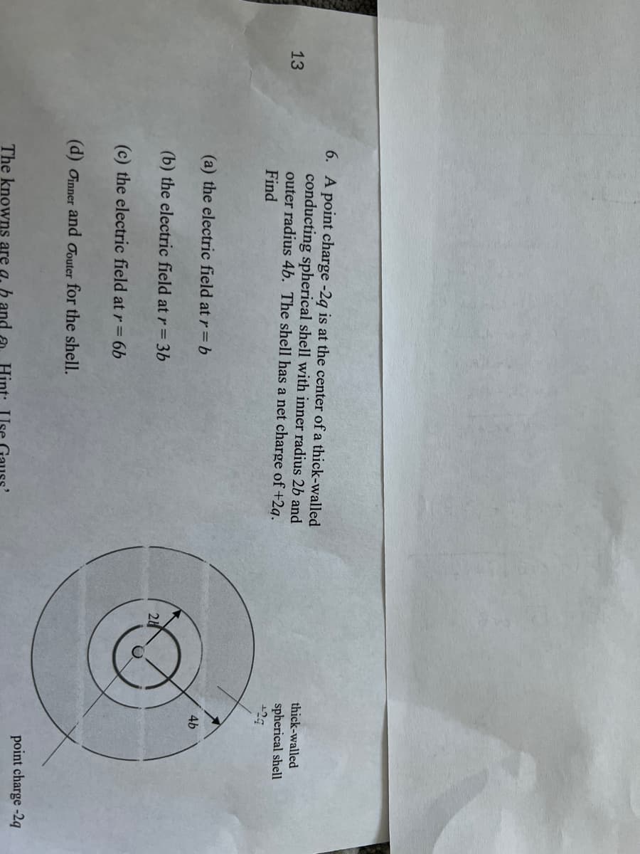 13
6. A point charge -2q is at the center of a thick-walled
conducting spherical shell with inner radius 2b and
outer radius 4b. The shell has a net charge of +2q.
Find
(a) the electric field at r = b
(b) the electric field at r = 3b
(c) the electric field at r = 6b
(d) Oinner and outer for the shell.
The knowns are a. h and
24
thick-walled
spherical shell
4b
point charge-2q