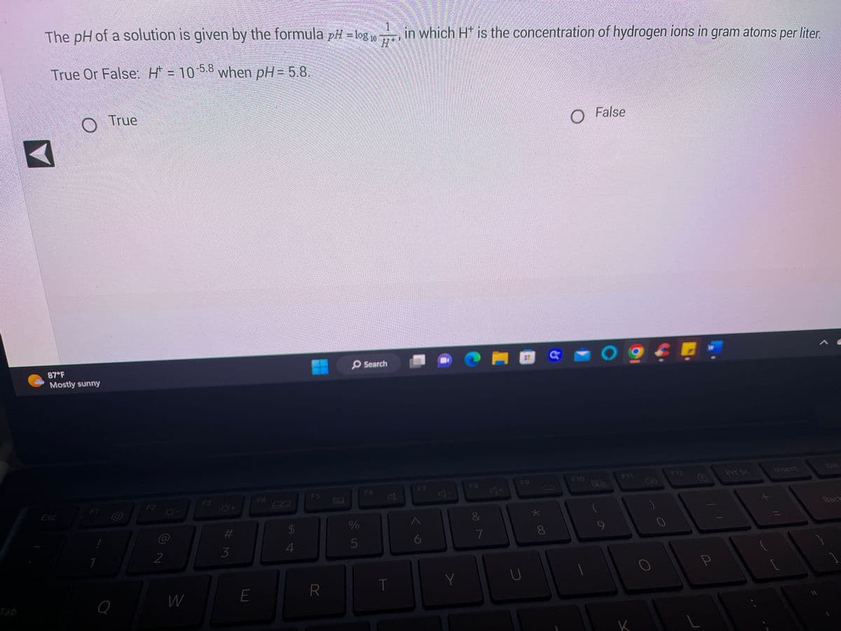 Tab
The pH of a solution is given by the formula pH = log10, in which H* is the concentration of hydrogen lons in gram atoms per liter.
True Or False: H = 10-5.8 when pH= 5.8.
87°F
Mostly sunny
Esc
F1
True
Q
F2
2
8-
W
#3
E
F4
6.9
54
F5
R
O Search
J
%
5
F6
丛
T
F7
Y
F8
&
887
A
F9
U
★
* 00
22
8
F10
False
09
F11
K
F12
W
Prt Sc
Insert
Back