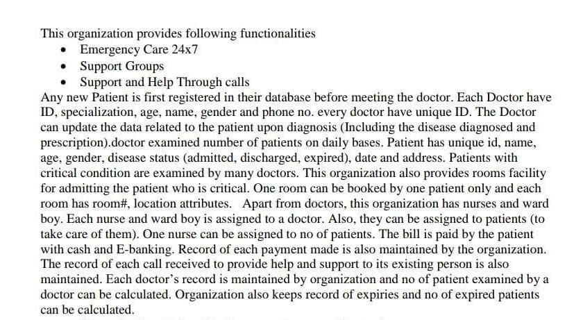 This organization provides following functionalities
Emergency Care 24x7
• Support Groups
• Support and Help Through calls
Any new Patient is first registered in their database before meeting the doctor. Each Doctor have
ID, specialization, age, name, gender and phone no. every doctor have unique ID. The Doctor
can update the data related to the patient upon diagnosis (Including the disease diagnosed and
prescription).doctor examined number of patients on daily bases. Patient has unique id, name,
age, gender, disease status (admitted, discharged, expired), date and address. Patients with
critical condition are examined by many doctors. This organization also provides rooms facility
for admitting the patient who is critical. One room can be booked by one patient only and each
room has room#, location attributes. Apart from doctors, this organization has nurses and ward
boy. Each nurse and ward boy is assigned to a doctor. Also, they can be assigned to patients (to
take care of them). One nurse can be assigned to no of patients. The bill is paid by the patient
with cash and E-banking. Record of each payment made is also maintained by the organization.
The record of each call received to provide help and support to its existing person is also
maintained. Each doctor's record is maintained by organization and no of patient examined by a
doctor can be calculated. Organization also keeps record of expiries and no of expired patients
can be calculated.
