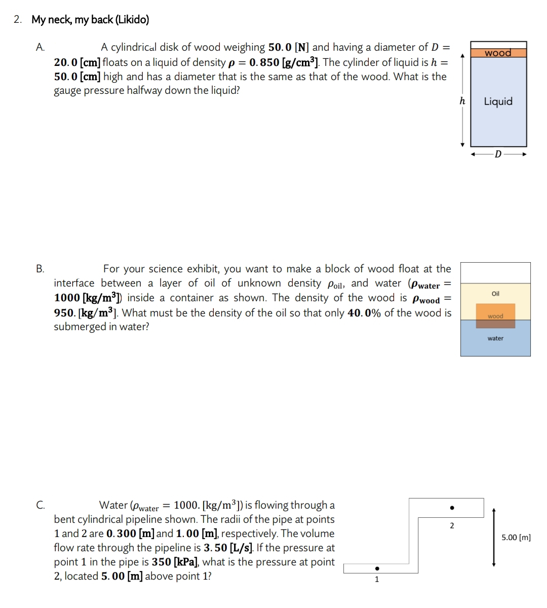 2. My neck, my back (Likido)
A.
A cylindrical disk of wood weighing 50.0 [N] and having a diameter of D =
20.0 [cm] floats on a liquid of density p = 0.850 [g/cm³]. The cylinder of liquid is h =
50.0 [cm] high and has a diameter that is the same as that of the wood. What is the
gauge pressure halfway down the liquid?
h
B.
For your science exhibit, you want to make a block of wood float at the
interface between a layer of oil of unknown density Poil, and water (Pwater =
1000 [kg/m³]) inside a container as shown. The density of the wood is Pwood =
950. [kg/m³]. What must be the density of the oil so that only 40.0% of the wood is
submerged in water?
C.
Water (Pwater = 1000. [kg/m³]) is flowing through a
bent cylindrical pipeline shown. The radii of the pipe at points
1 and 2 are 0.300 [m] and 1.00 [m], respectively. The volume
flow rate through the pipeline is 3.50 [L/s]. If the pressure at
point 1 in the pipe is 350 [kPa], what is the pressure at point
2, located 5.00 [m] above point 1?
1
2
wood
Liquid
D
Oil
wood
water
5.00 [m]
