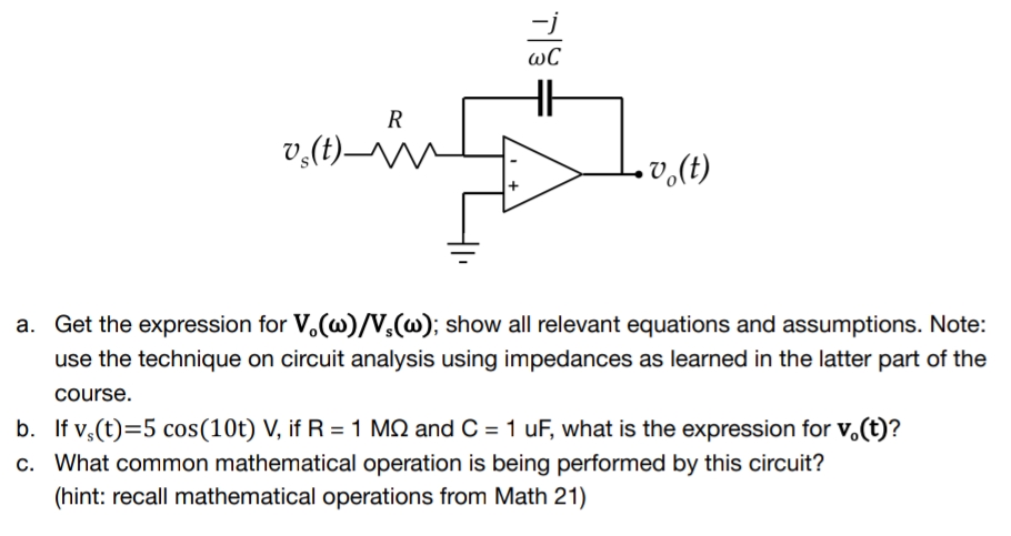 T
WC
14
R
vs(t)-N
•vo(t)
a. Get the expression for V.(w)/V,(w); show all relevant equations and assumptions. Note:
use the technique on circuit analysis using impedances as learned in the latter part of the
course.
b. If vs(t)=5 cos (10t) V, if R = 1 MS and C = 1 uF, what is the expression for v.(t)?
c. What common mathematical operation is being performed by this circuit?
(hint: recall mathematical operations from Math 21)