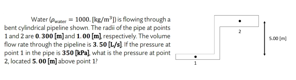 Water (Pwater = 1000. [kg/m³]) is flowing through a
bent cylindrical pipeline shown. The radii of the pipe at points
1 and 2 are 0.300 [m] and 1.00 [m], respectively. The volume
flow rate through the pipeline is 3.50 [L/s]. If the pressure at
point 1 in the pipe is 350 [kPa], what is the pressure at point
2, located 5.00 [m] above point 1?
●
1
2
5.00 [m]