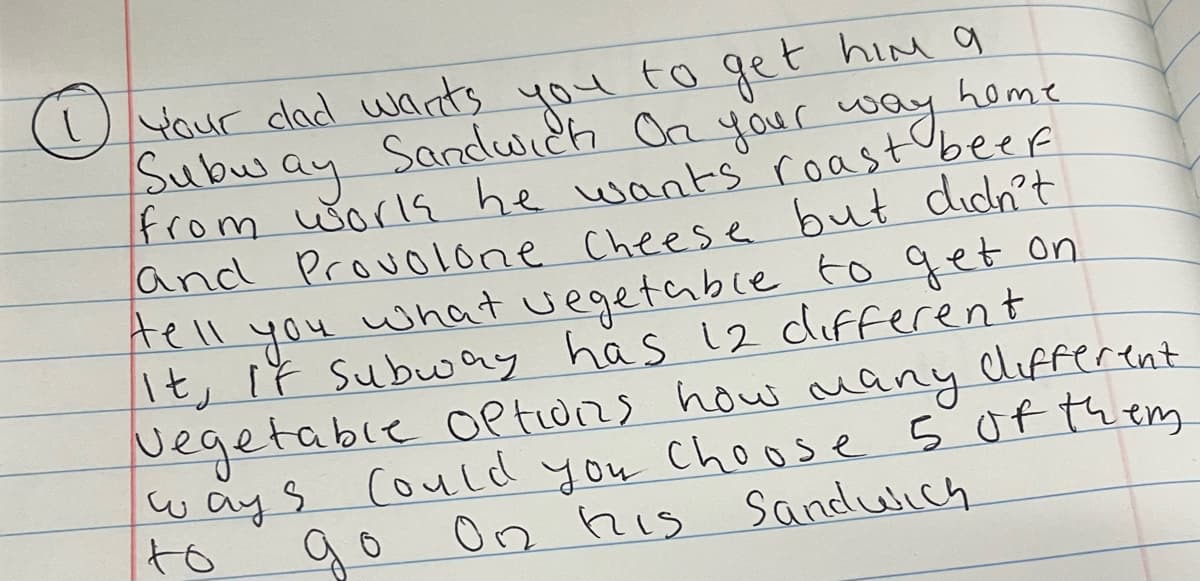 home
1 Your dad wants you to get him a
Subway Sandwich On your way
from works he wants roast beef.
and Provolone Cheese but didn't
tell
you what vegetable to get on
It, If Subway has 12 different.
vegetable options how many different
ways Could you choose 5 of them.
On his Sandwich
to
до