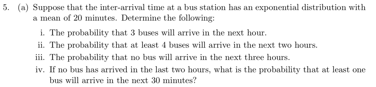 5. (a) Suppose that the inter-arrival time at a bus station has an exponential distribution with
a mean of 20 minutes. Determine the following:
i. The probability that 3 buses will arrive in the next hour.
ii. The probability that at least 4 buses will arrive in the next two hours.
iii. The probability that no bus will arrive in the next three hours.
iv. If no bus has arrived in the last two hours, what is the probability that at least one
bus will arrive in the next 30 minutes?
