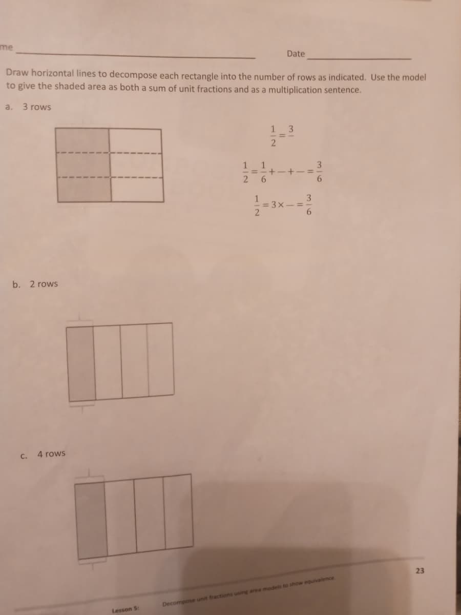 me
Date
Draw horizontal lines to decompose each rectangle into the number of rows as indicated. Use the model
to give the shaded area as both a sum of unit fractions and as a multiplication sentence.
a.
3 rows
1
3
2
+-+-=
3
6
b. 2 rows
Decompose unit fractions using area models to show equivalence
C.
4 rows
Lesson 5:
1
1
26
1
2
= 3x =
3
6
23