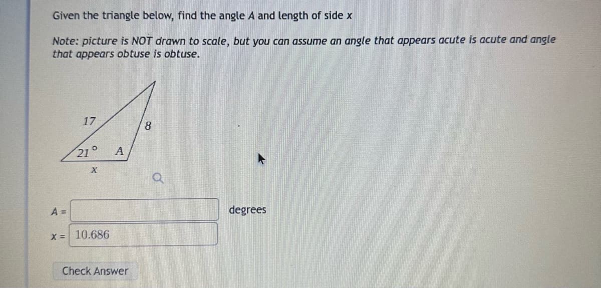 Given the triangle below, find the angle A and length of side x
Note: picture is NOT drawn to scale, but you can assume an angle that appears acute is acute and angle
that appears obtuse is obtuse.
A =
17
21°
X
x = 10.686
A
Check Answer
8
degrees