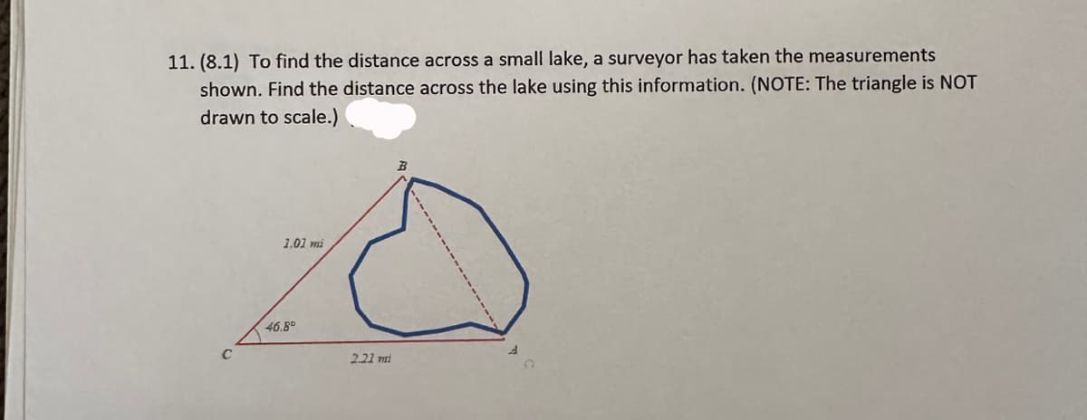 11. (8.1) To find the distance across a small lake, a surveyor has taken the measurements
shown. Find the distance across the lake using this information. (NOTE: The triangle is NOT
drawn to scale.)
1.01 mi
46.B
2.21 mi