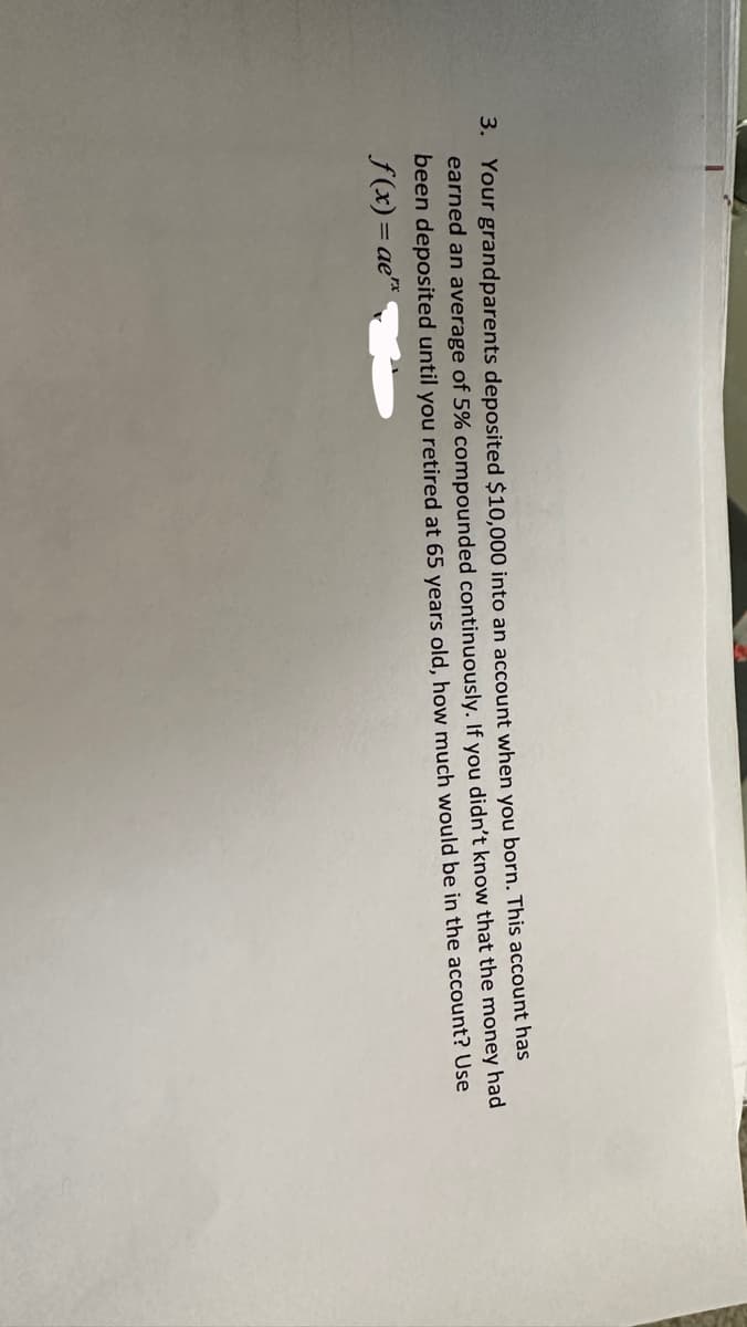 3. Your grandparents deposited $10,000 into an account when you born. This account has
earned an average of 5% compounded continuously. If you didn't know that the money had
been deposited until you retired at 65 years old, how much would be in the account? Use
f(x) = ae**