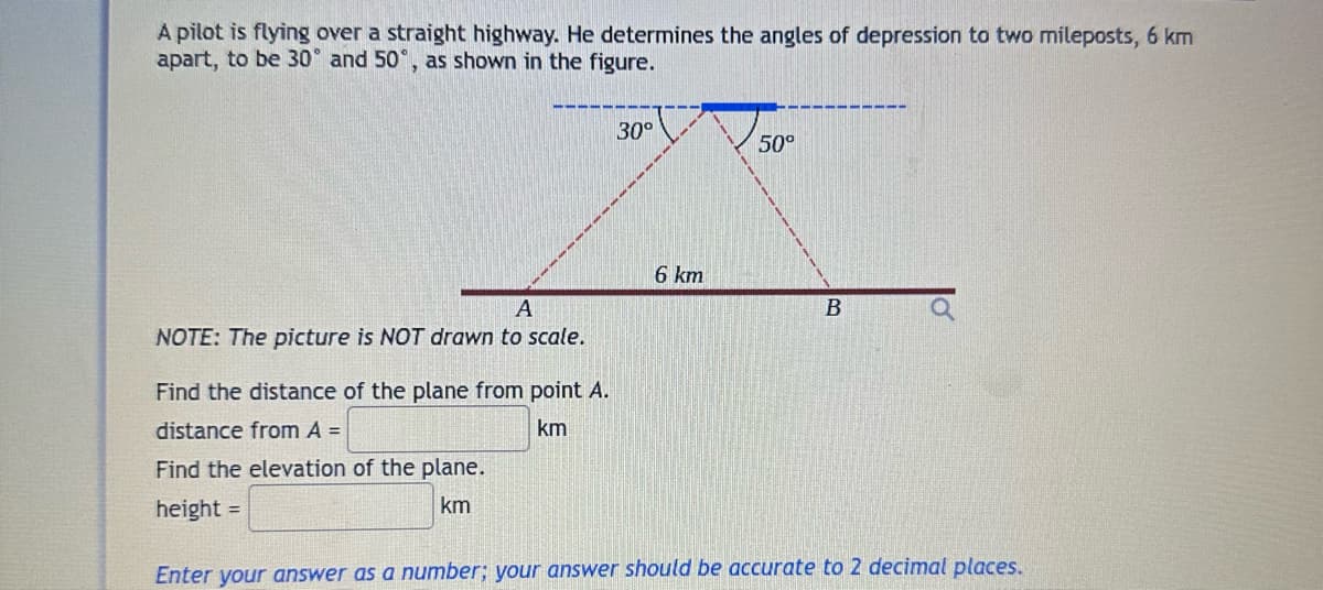 A pilot is flying over a straight highway. He determines the angles of depression to two mileposts, 6 km
apart, to be 30 and 50°, as shown in the figure.
A
NOTE: The picture is NOT drawn to scale.
Find the distance of the plane from point A.
distance from A =
km
Find the elevation of the plane.
height =
km
30°
6 km
50°
B
Enter your answer as a number; your answer should be accurate to 2 decimal places.