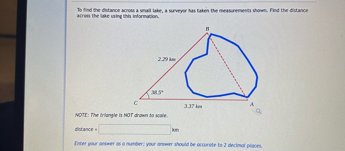 To find the distance across a small lake, a surveyor has taken the measurements shown. Find the distance
across the lake using this information.
C
distance =
2.29 km
38.5°
NOTE: The triangle is NOT drawn to scale.
km
3.37 km
B
A
Enter your answer as a number; your answer should be accurate to 2 decimal places.