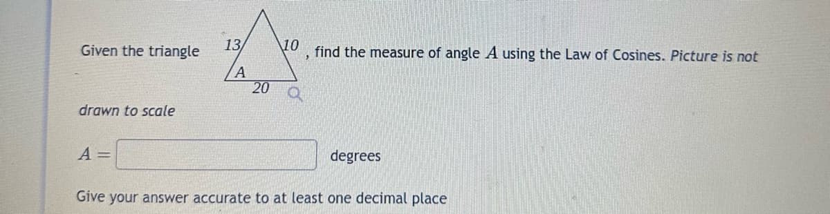 Given the triangle
drawn to scale
13/
A =
A
20
10
find the measure of angle A using the Law of Cosines. Picture is not
degrees
Give your answer accurate to at least one decimal place