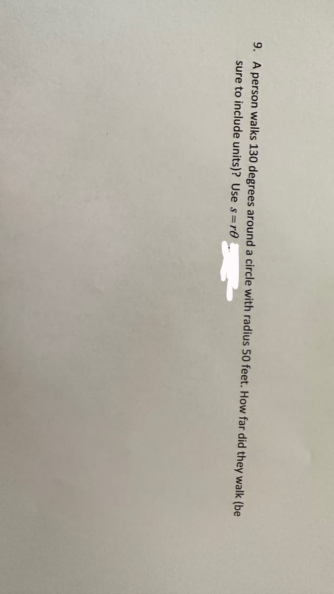 9. A person walks 130 degrees around a circle with radius 50 feet. How far did they walk (be
sure to include units)? Use s=r0