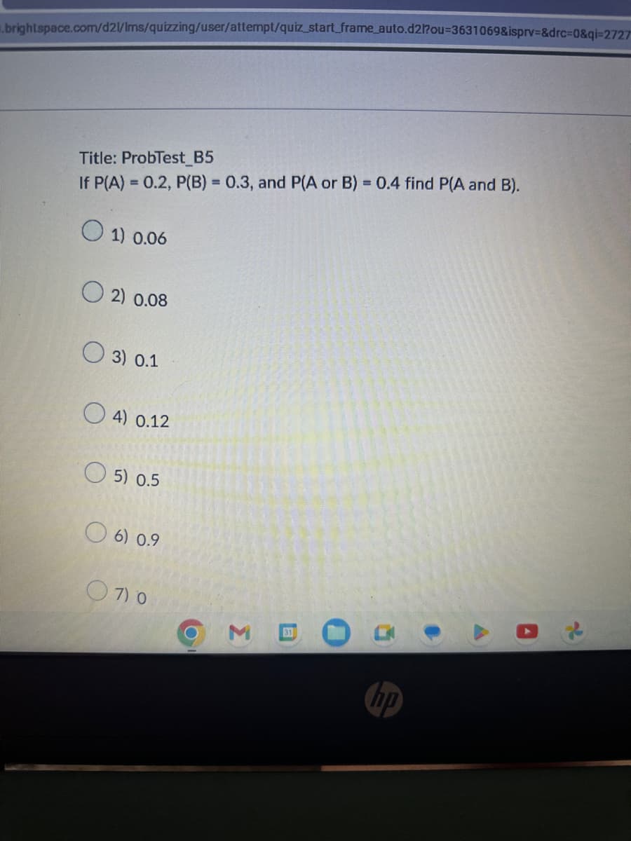 .brightspace.com/d2l/Ims/quizzing/user/attempt/quiz_start_frame_auto.d2l?ou=3631069&isprv=&drc=0&qi-2727
Title: ProbTest B5
If P(A) = 0.2, P(B) = 0.3, and P(A or B) = 0.4 find P(A and B).
1) 0.06
2) 0.08
3) 0.1
4) 0.12
5) 0.5
6) 0.9
07) 0
O
3
31
hp
0