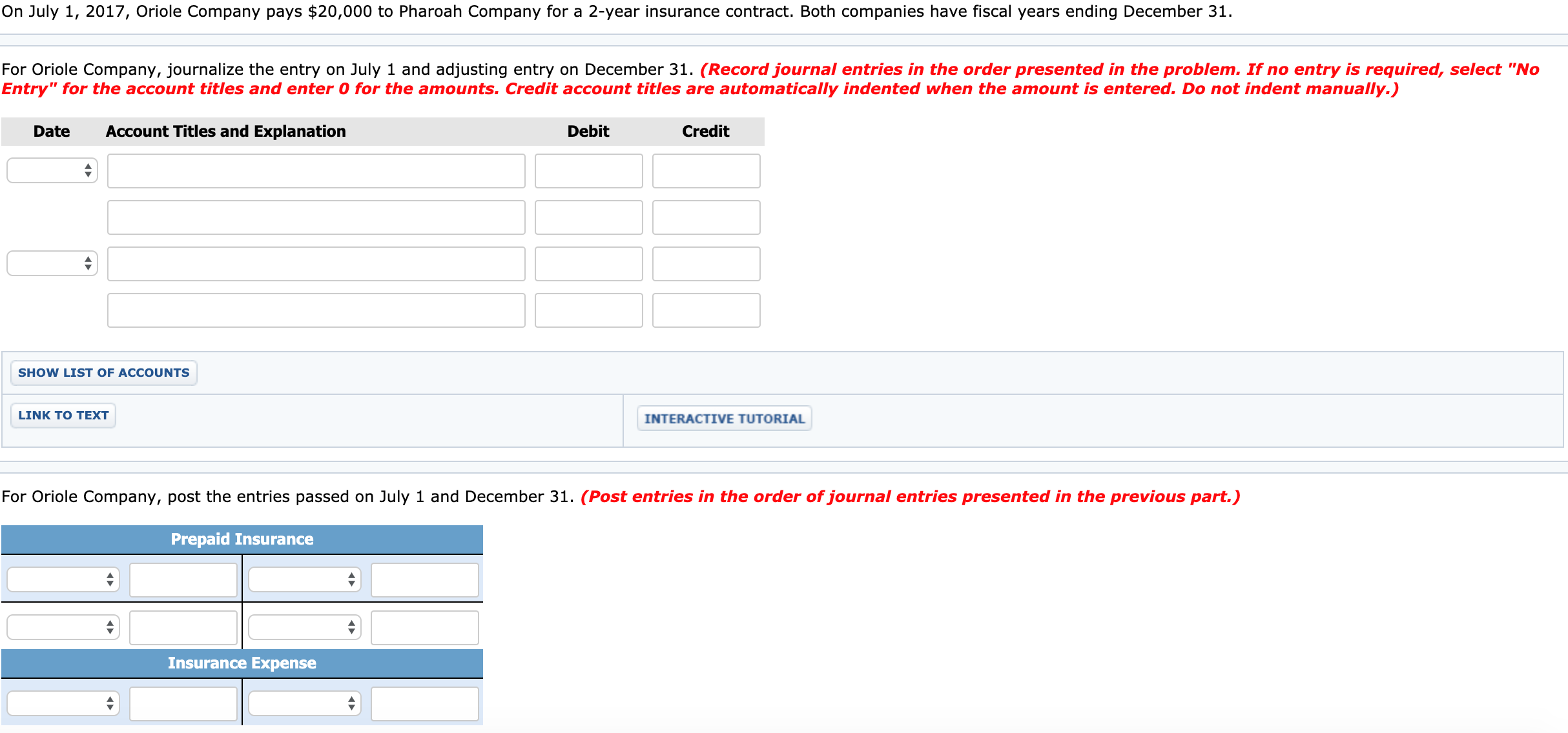 On July 1, 2017, Oriole Company pays $20,000 to Pharoah Company for a 2-year insurance contract. Both companies have fiscal years ending December 31.
For Oriole Company, journalize the entry on July 1 and adjusting entry on December 31. (Record journal entries in the order presented in the problem. If no entry is required, select "No
Entry" for the account titles and enter 0 for the amounts. Credit account titles are automatically indented when the amount is entered. Do not indent manually.)
Date
Account Titles and Explanation
Debit
Credit
SHOW LIST OF ACCOUNTS
LINK TO TEXT
INTERACTIVE TUTORIAL
For Oriole Company, post the entries passed on July 1 and December 31. (Post entries in the order of journal entries presented in the previous part.)
Prepaid Insurance
Insurance Expense
